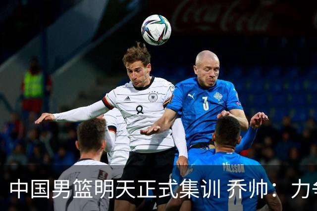 中国男篮明天正式集训 乔帅：力争奥运会门票